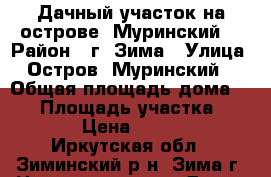 Дачный участок на острове “Муринский“ › Район ­ г. Зима › Улица ­ Остров “Муринский“ › Общая площадь дома ­ 13 › Площадь участка ­ 9 000 › Цена ­ 135 000 - Иркутская обл., Зиминский р-н, Зима г. Недвижимость » Дома, коттеджи, дачи продажа   . Иркутская обл.